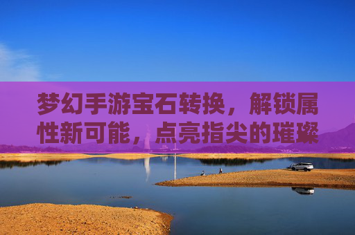 梦幻手游宝石转换，解锁属性新可能，点亮指尖的璀璨星河，梦幻手游宝石转换，解锁属性新可能，点亮指尖的璀璨星河