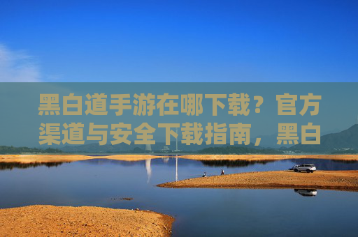 黑白道手游在哪下载?官方渠道与安全下载指南,黑白道手游在哪下载?官方渠道与安全下载指南