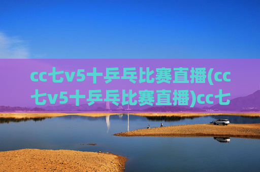 cc七v5十乒乓比赛直播(cc七v5十乒乓比赛直播)cc七v5十乒乓比赛直播，赛事直播在线观看