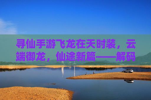 寻仙手游飞龙在天时装,云端御龙,仙途新篇——解码仙侠世界里的龙行天际之美,寻仙手游飞龙在天时装,云端御龙,仙途新篇——解码仙侠世界里的龙行天际之美