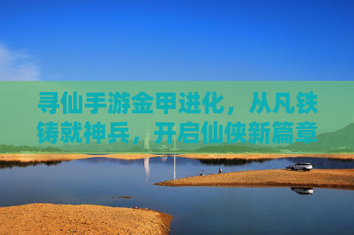 寻仙手游金甲进化,从凡铁铸就神兵,开启仙侠新篇章——战斗力与外观的双重蜕变之旅,寻仙手游金甲进化,从凡铁铸就神兵,开启仙侠新篇章,体验战斗力与外观的双重蜕变