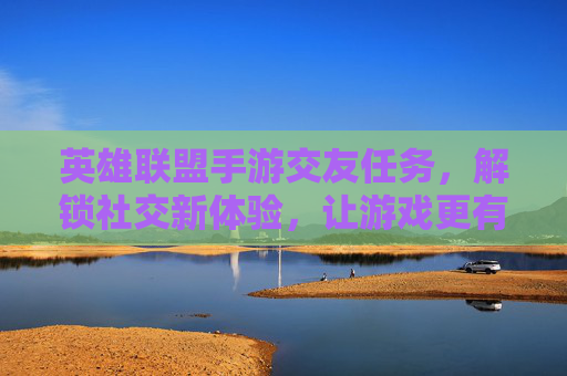 英雄联盟手游交友任务，解锁社交新体验，让游戏更有趣，英雄联盟手游交友任务，解锁社交新体验，让游戏更有趣