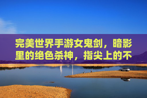 完美世界手游女鬼剑,暗影里的绝色杀神,指尖上的不朽传奇,完美世界手游女鬼剑,暗影里的绝色杀神,指尖上的不朽传奇
