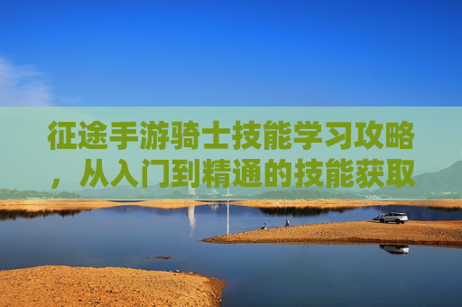 征途手游骑士技能学习攻略，从入门到精通的技能获取与升级指南，征途手游骑士技能学习攻略，从入门到精通的技能获取与升级指南