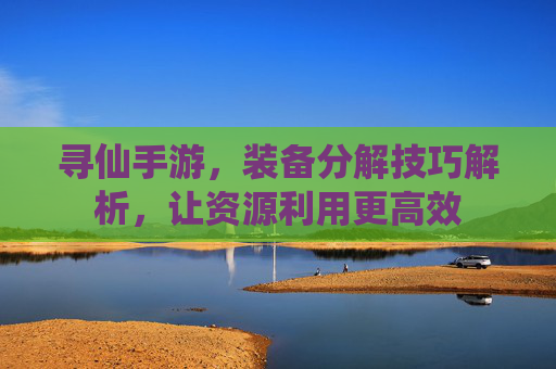 寻仙手游,装备分解技巧解析,让资源利用更高效