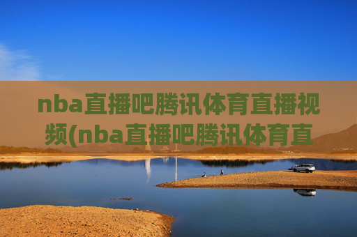 nba直播吧腾讯体育直播视频(nba直播吧腾讯体育直播视频直播)