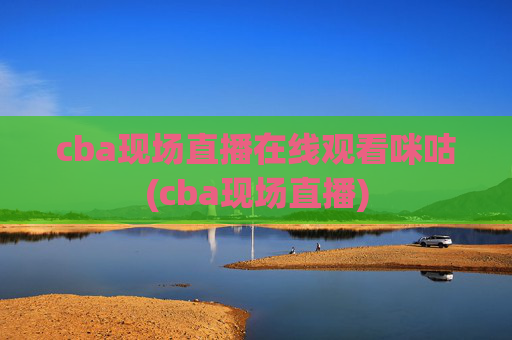 cba现场直播在线观看咪咕(cba现场直播)