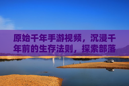 原始千年手游视频，沉浸千年前的生存法则，探索部落发展的古老轨迹，原始千年手游，沉浸千年生存法则，探索部落发展轨迹