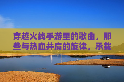 穿越火线手游里的歌曲,那些与热血并肩的旋律,承载我们的游戏记忆