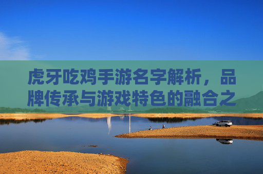 虎牙吃鸡手游名字解析,品牌传承与游戏特色的融合之道