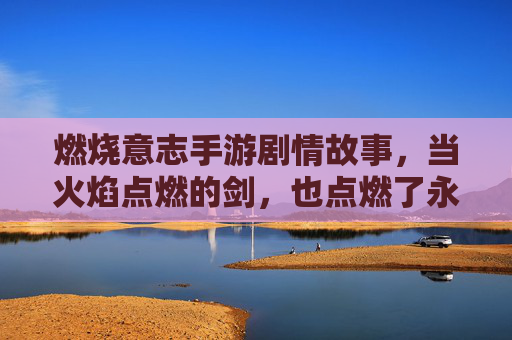 燃烧意志手游剧情故事，当火焰点燃的剑，也点燃了永不磨灭的英雄之魂，燃烧意志手游，火焰剑与不朽英雄之魂的燃情故事