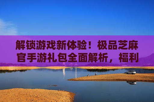 解锁游戏新体验!极品芝麻官手游礼包全面解析,福利满满助你一飞冲天