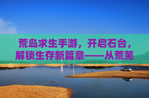 荒岛求生手游，开启石台，解锁生存新篇章——从荒芜到文明的生存进化，荒岛求生手游，开启石台，解锁从荒芜到文明的生存进化新篇章