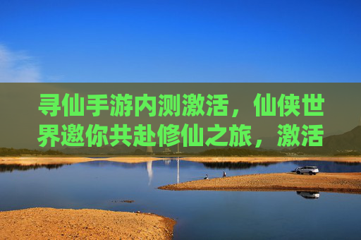 寻仙手游内测激活，仙侠世界邀你共赴修仙之旅，激活码领取及内测体验全解析