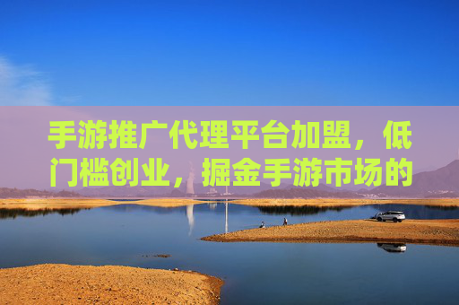 手游推广代理平台加盟，低门槛创业，掘金手游市场的蓝海机遇，手游推广代理平台加盟，低门槛创业，掘金手游市场蓝海机遇