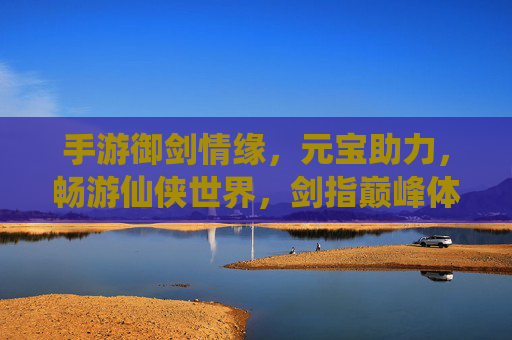 手游御剑情缘,元宝助力,畅游仙侠世界,剑指巅峰体验