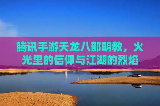 腾讯手游天龙八部明教，火光里的信仰与江湖的烈焰