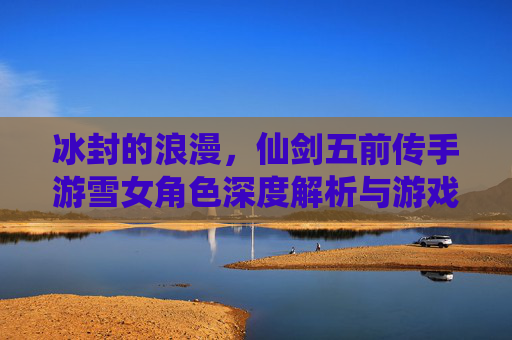 冰封的浪漫，仙剑五前传手游雪女角色深度解析与游戏体验，冰封的浪漫，仙剑五前传手游雪女角色深度解析与游戏体验