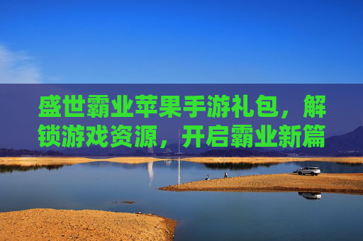 盛世霸业苹果手游礼包，解锁游戏资源，开启霸业新篇章，盛世霸业苹果手游礼包，解锁游戏资源，开启霸业新篇章