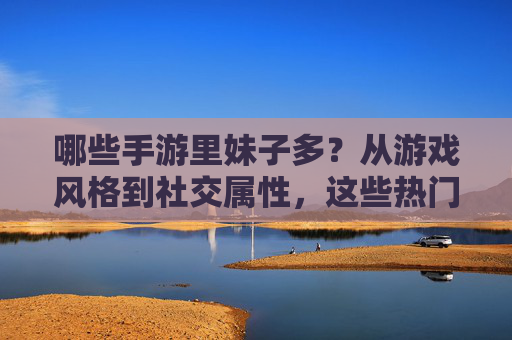 哪些手游里妹子多？从游戏风格到社交属性，这些热门游戏是女生聚集地