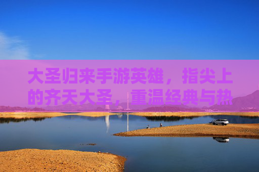 大圣归来手游英雄,指尖上的齐天大圣,重温经典与热血