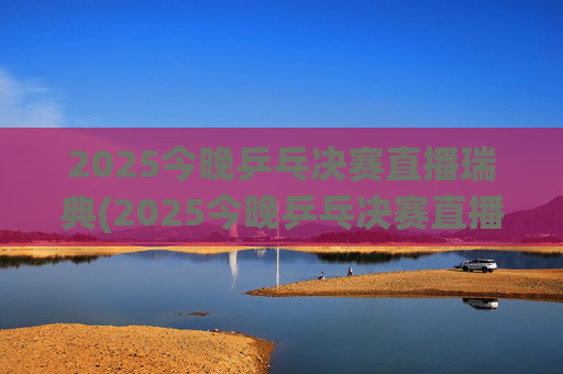 2025今晚乒乓决赛直播瑞典(2025今晚乒乓决赛直播瑞典男单冠军是谁)