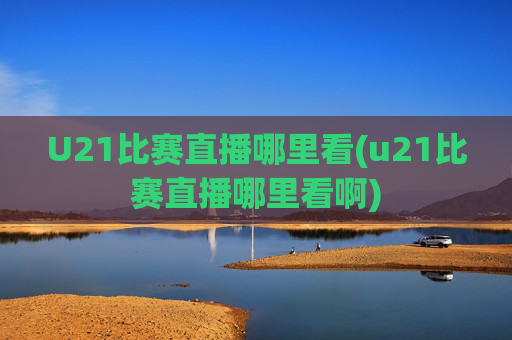 U21比赛直播哪里看(u21比赛直播哪里看啊)