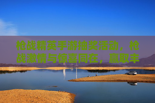 枪战精英手游抽奖活动，枪战激情与惊喜同在，赢取丰厚奖励等你来！