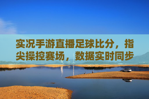 实况手游直播足球比分,指尖操控赛场,数据实时同步的观赛新体验