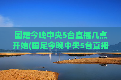 国足今晚中央5台直播几点开始(国足今晚中央5台直播几点开始播)