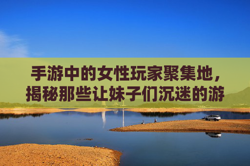 手游中的女性玩家聚集地，揭秘那些让妹子们沉迷的游戏类型与特点