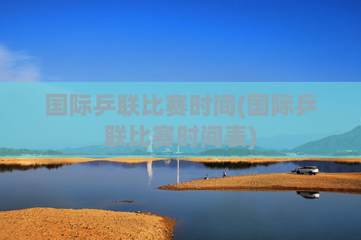 国际乒联比赛时间(国际乒联比赛时间表)
