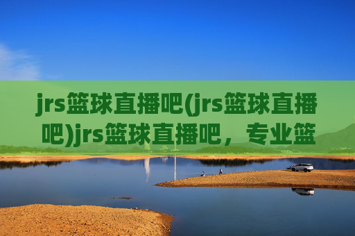 jrs篮球直播吧(jrs篮球直播吧)jrs篮球直播吧，专业篮球赛事直播与实时资讯平台