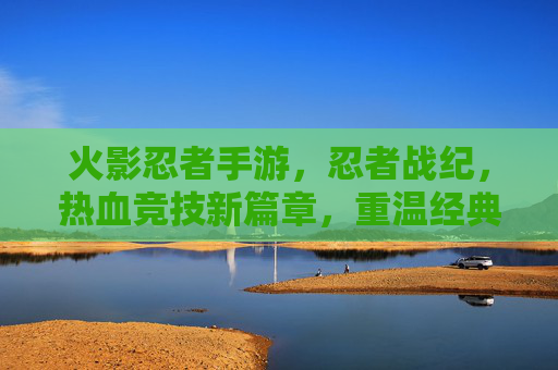 火影忍者手游,忍者战纪,热血竞技新篇章,重温经典忍者世界