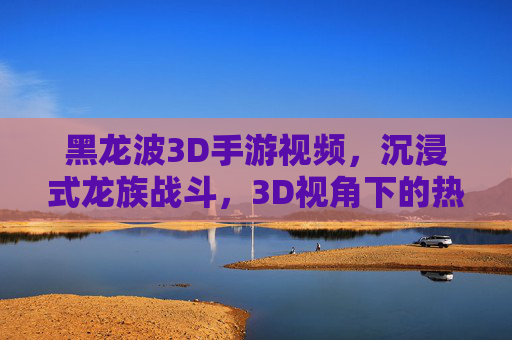 黑龙波3D手游视频，沉浸式龙族战斗，3D视角下的热血对决与视觉盛宴