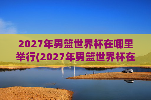 2027年男篮世界杯在哪里举行(2027年男篮世界杯在哪里举行的)