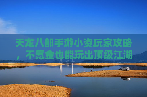 天龙八部手游小资玩家攻略，不氪金也能玩出顶级江湖体验