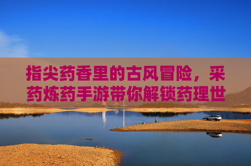 指尖药香里的古风冒险，采药炼药手游带你解锁药理世界的新玩法，指尖药香里的古风冒险，采药炼药手游带你解锁药理世界的新玩法