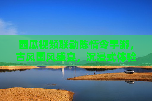 西瓜视频联动陈情令手游，古风国风盛宴，沉浸式体验陈情令世界，西瓜视频联动陈情令手游，古风国风盛宴，沉浸式体验陈情令世界