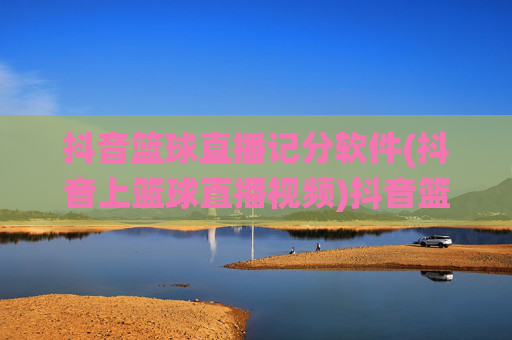 抖音篮球直播记分软件(抖音上篮球直播视频)抖音篮球直播记分软件，精准统计直播视频得分