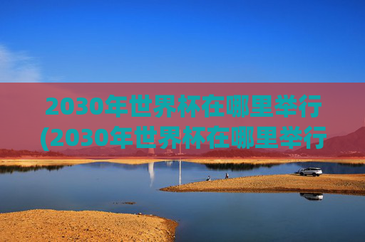 2030年世界杯在哪里举行(2030年世界杯在哪里举行)2030年世界杯在哪里举行？