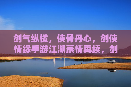剑气纵横,侠骨丹心,剑侠情缘手游江湖豪情再续,剑气纵横,侠骨丹心,剑侠情缘手游江湖豪情再续