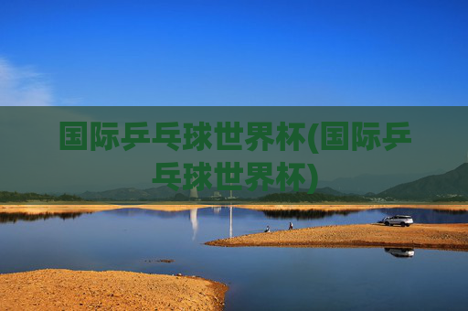 国际乒乓球世界杯(国际乒乓球世界杯)