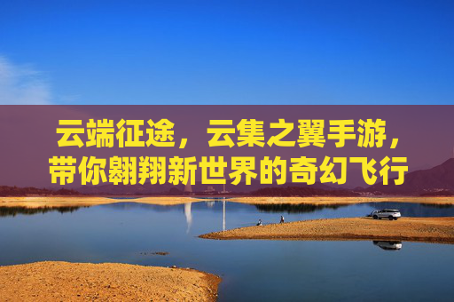 云端征途,云集之翼手游,带你翱翔新世界的奇幻飞行体验