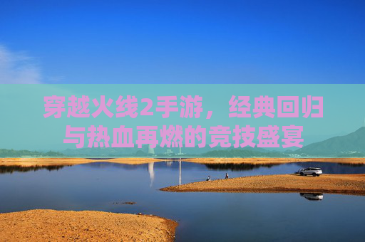 穿越火线2手游,经典回归与热血再燃的竞技盛宴