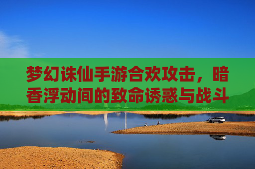 梦幻诛仙手游合欢攻击,暗香浮动间的致命诱惑与战斗技巧全解析
