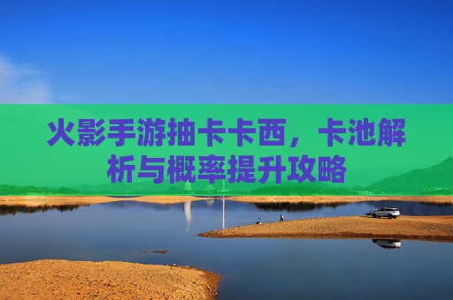 火影手游抽卡卡西，卡池解析与概率提升攻略