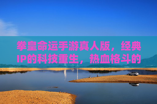 拳皇命运手游真人版，经典IP的科技重生，热血格斗的视觉新篇