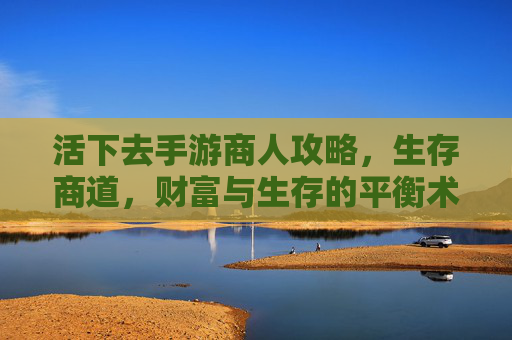 活下去手游商人攻略,生存商道,财富与生存的平衡术