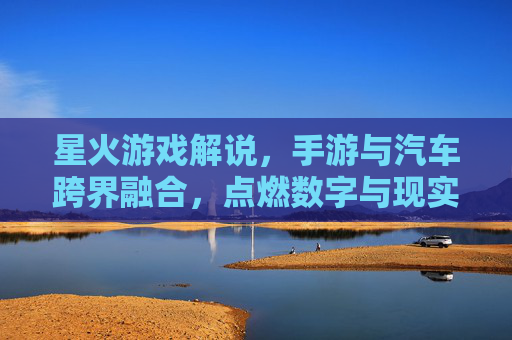 星火游戏解说，手游与汽车跨界融合，点燃数字与现实的创新火花